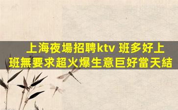 上海夜場招聘ktv 班多好上班無要求超火爆生意巨好當天結